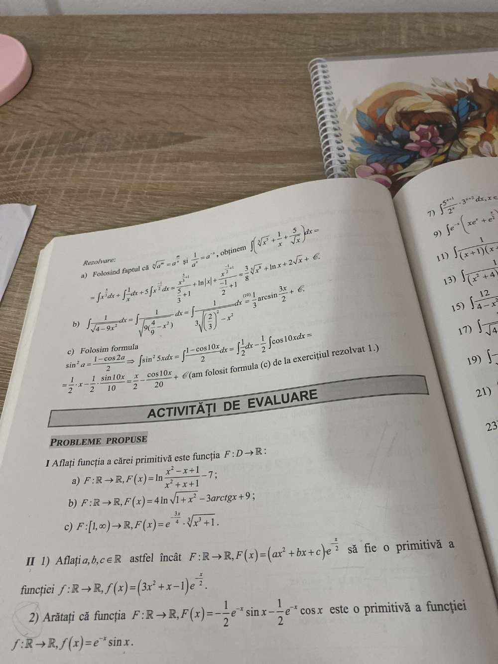 ∈t  (5^(x+1))/2^x · 3^(x+2)dx,x∈
a) Folosind faptul că sqrt[n](a^m)=a^(frac m)n sī  1/a^x =a^(-x) , obținem ∈t (sqrt[3](x^5)+ 1/x + 5/sqrt(x) )dx=
9) ∈t e^(-x)(xe^x+e^(frac x)2)
Rezolvare:
=∈t x^(frac 3)2dx+∈t  1/x dx+5∈t x^(frac -1)2dx=frac x^(frac 3)2+1 5/3 +1+ln |x|+frac x^(frac -1)2+1 (-1)/2 +1= 3/8 sqrt[3](x^2)+ln x+2sqrt(x)+6.
11) ∈t  1/(x+1)(x- 
13) ∈t  1/(x^2+4) 
b) ∈t  1/sqrt(4-9x^2) dx=∈t frac 1sqrt(9(frac 4)9-x^2)dx=∈t frac 13sqrt((frac 2)3)^2-x^2dx= 1/3 arcsin  3x/2 +€.
15) ∈t  12/4-x^2 
17) ∈t frac sqrt(4)
sin^2a= (1-cos 2a)/2 Rightarrow ∈t sin^25xdx=∈t  (1-cos 10x)/2 dx=∈t  1/2 dx- 1/2 ∈t cos 10xdx=
19) ∈t -
= 1/2 · x- 1/2 ·  sin 10x/10 = x/2 - cos 10x/20 +6(amfolosi am folosit formula (c) de la exercițiul rezolvat 1.)
ACTIVITÄTI DE EVALUARE
21)
23
Probleme propuse
I Aflați funcția a cărei primitivă este funcţia F:Dto R:
a) F:Rto R,F(x)=ln  (x^2-x+1)/x^2+x+1 -7;
b) F:Rto R,F(x)=4ln sqrt(1+x^2)-3arctgx+9
c) F:[1,∈fty )to R,F(x)=e^(-frac 3x)4· sqrt[3](x^3+1).
I 1) A flați a,b 3 c∈ R astfel încât F:Rto R,F(x)=(ax^2+bx+c)e^(-frac x)2 să fie o primitivă a
funcției f:Rto R,f(x)=(3x^2+x-1)e^(-frac x)2.
2) Arătați că funcția F:Rto R,F(x)=- 1/2 e^(-x)sin x- 1/2 e^(-x) cosx este o primitivă a funcțţiei
f:Rto R,f(x)=e^(-x)sin x.