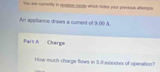 You are currently in revision mode which hides your previous attempts. 
An appliance draws a current of 9.00 A. 
Part A Charge 
How much charge flows in 5.0 minutes of operation?