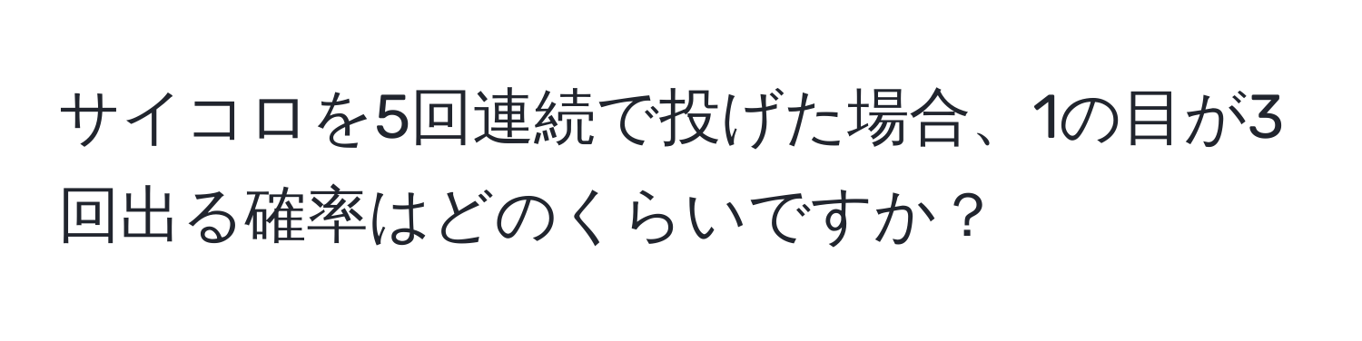 サイコロを5回連続で投げた場合、1の目が3回出る確率はどのくらいですか？