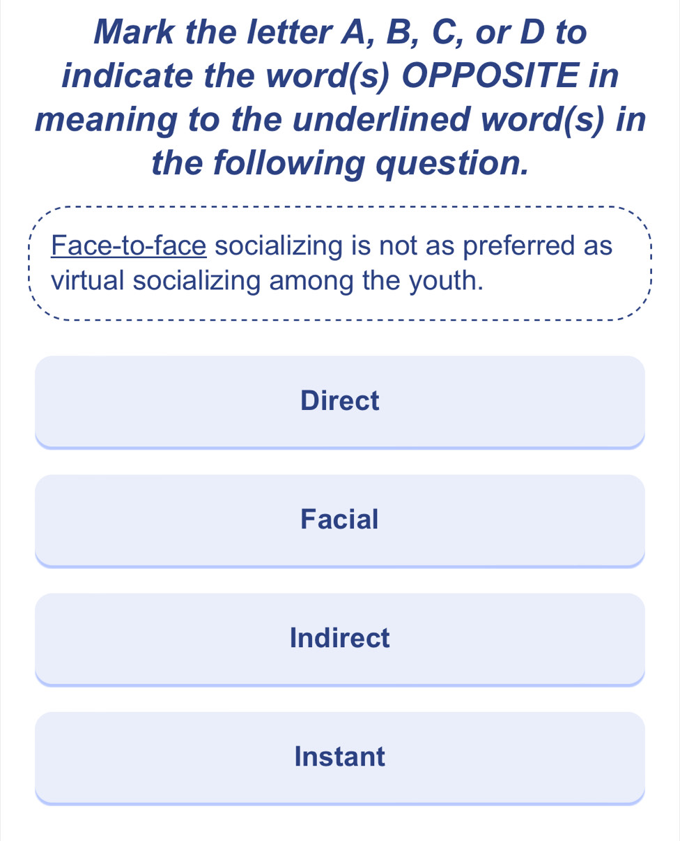 Mark the letter A, B, C, or D to
indicate the word(s) OPPOSITE in
meaning to the underlined word(s) in
the following question.
Face-to-face socializing is not as preferred as
virtual socializing among the youth.
Direct
Facial
Indirect
Instant