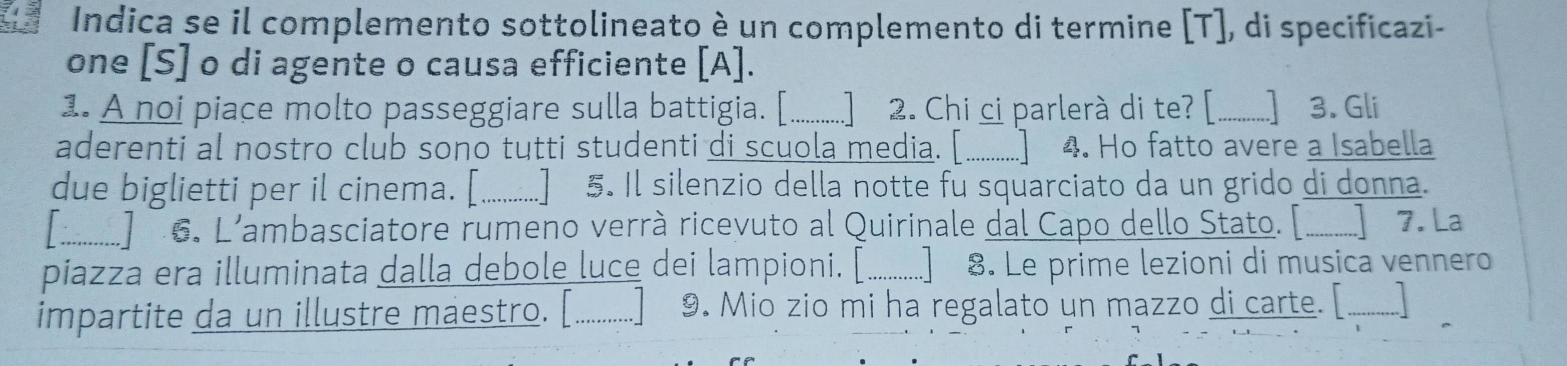 Indica se il complemento sottolineato è un complemento di termine [T], di specificazi- 
one [S] o di agente o causa efficiente [A]. 
1. A noi piace molto passeggiare sulla battigia. [..........] 2. Chi ci parlerà di te? [ * ...] 3. Gli 
aderenti al nostro club sono tutti studenti di scuola media. [_ 4. Ho fatto avere a Isabella 
due biglietti per il cinema. [ . §. Il silenzio della notte fu squarciato da un grido di donna. 
:.......... 6. L'ambasciatore rumeno verrà ricevuto al Quirinale dal Capo dello Stato. [. ............ 7. La 
piazza era illuminata dalla debole luce dei lampioni. [_ . Le prime lezioni di musica vennero 
impartite da un illustre maestro. [............] 9. Mio zio mi ha regalato un mazzo di carte. [ _