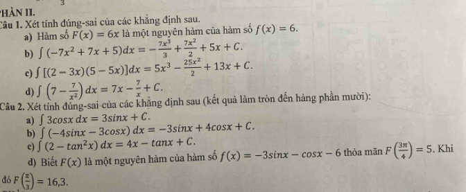 PHàN II. 
Câu 1. Xét tính đúng-sai của các khăng định sau. 
a) Hàm số F(x)=6x là một nguyên hàm của hàm số f(x)=6. 
b) ∈t (-7x^2+7x+5)dx=- 7x^3/3 + 7x^2/2 +5x+C. 
c) ∈t [(2-3x)(5-5x)]dx=5x^3- 25x^2/2 +13x+C. 
d) ∈t (7- 7/x^2 )dx=7x- 7/x +C. 
Câu 2. Xét tỉnh đủng-sai của các khẳng định sau (kết quả làm tròn đến hàng phần mười): 
a) ∈t 3cos xdx=3sin x+C. 
b) ∈t (-4sin x-3cos x)dx=-3sin x+4cos x+C. 
c) ∈t (2-tan^2x)dx=4x-tan x+C. . Khi 
d) Biết F(x) là một nguyên hàm của hàm số f(x)=-3sin x-cos x-6 thòa mãn F( 3π /4 )=5
đó F( π /3 )=16,3.