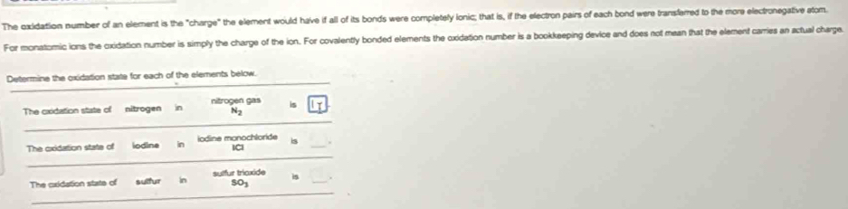 The oxidation number of an element is the "charge" the element would have if all of its bonds were completely lonic; that is, if the electron pairs of each bond were transferred to the more electronegative atom. 
For monatomic ions the oxidation number is simply the charge of the ion. For covalently bonded elements the oxidation number is a bookkeeping device and does not mean that the element carries an actual charge. 
_ 
Determine the oxidation state for each of the elements below. 
The cxidation state of nitrogen in nitrogen gas is 
Nz 
_ 
_ 
The oxidation state of iodine in iodine monochloride is_ 
ICl 
_ 
The cxidation state of sulfur In sulfur tricxide is_
503