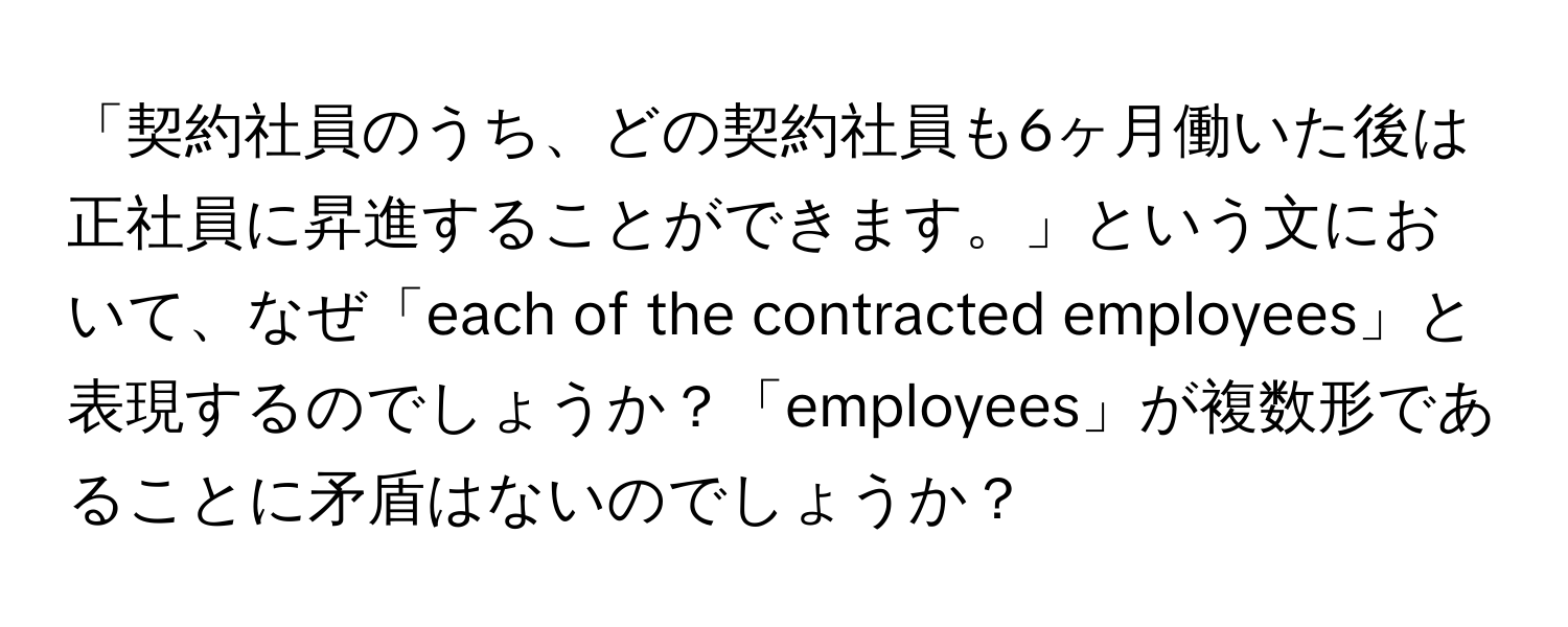 「契約社員のうち、どの契約社員も6ヶ月働いた後は正社員に昇進することができます。」という文において、なぜ「each of the contracted employees」と表現するのでしょうか？「employees」が複数形であることに矛盾はないのでしょうか？