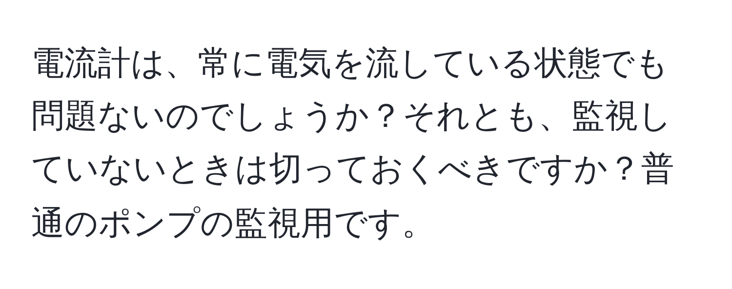 電流計は、常に電気を流している状態でも問題ないのでしょうか？それとも、監視していないときは切っておくべきですか？普通のポンプの監視用です。