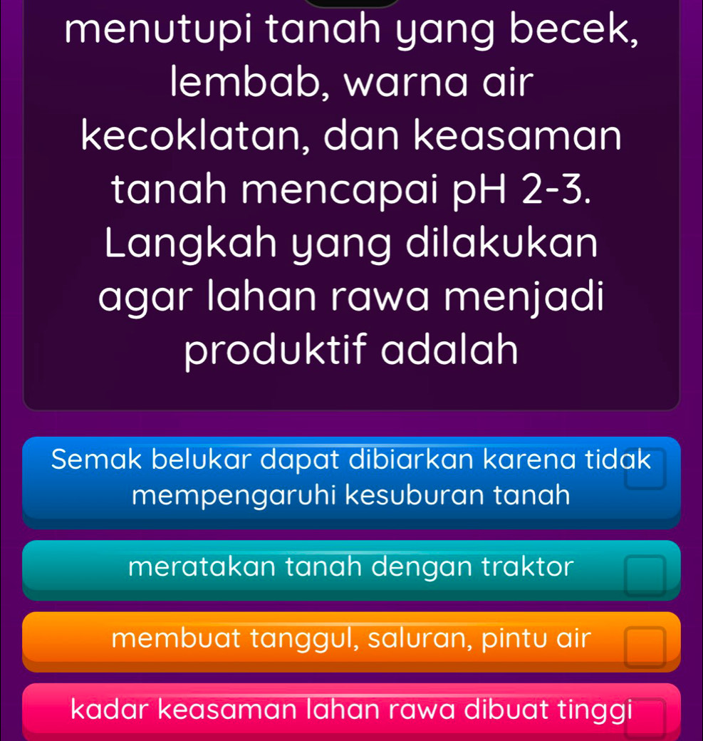 menutupi tanah yang becek,
lembab, warna air
kecoklatan, dan keasaman
tanah mencapai pH 2-3.
Langkah yang dilakukan
agar lahan rawa menjadi
produktif adalah
Semak belukar dapat dibiarkan karena tidak
mempengaruhi kesuburan tanah
meratakan tanah dengan traktor
membuat tanggul, saluran, pintu air
kadar keasaman lahan rawa dibuat tinggi