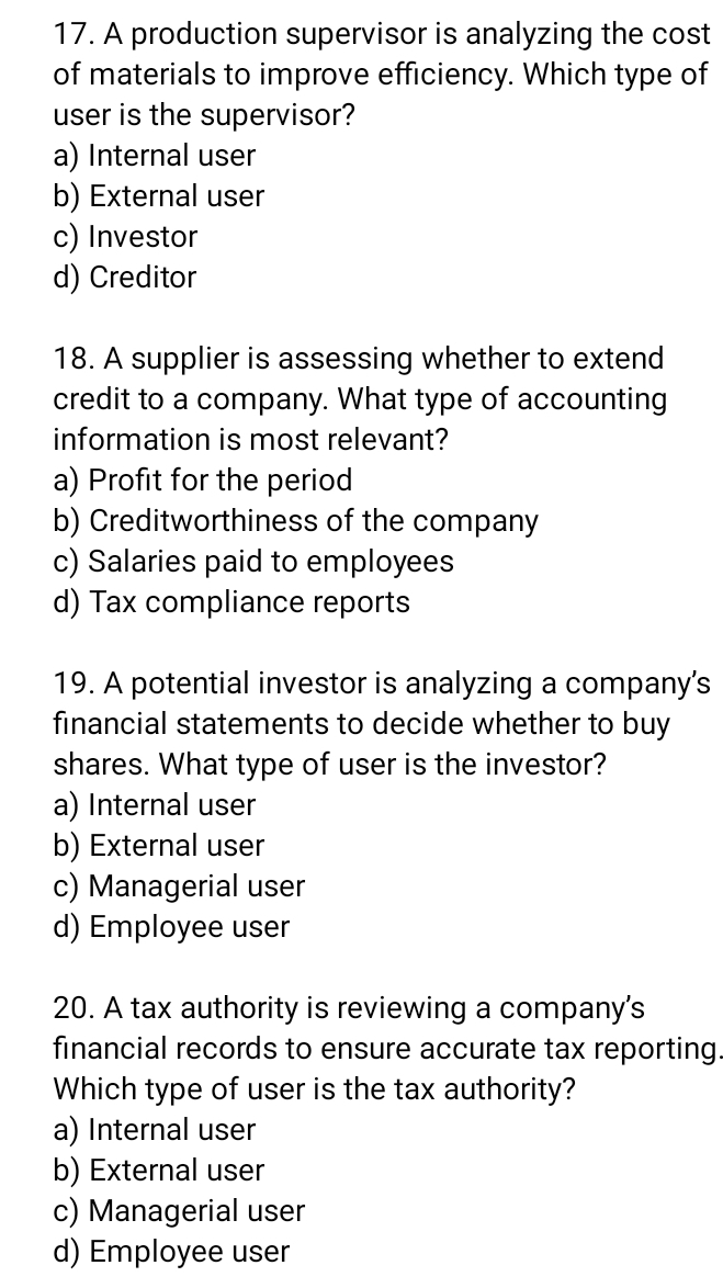 A production supervisor is analyzing the cost
of materials to improve efficiency. Which type of
user is the supervisor?
a) Internal user
b) External user
c) Investor
d) Creditor
18. A supplier is assessing whether to extend
credit to a company. What type of accounting
information is most relevant?
a) Profit for the period
b) Creditworthiness of the company
c) Salaries paid to employees
d) Tax compliance reports
19. A potential investor is analyzing a company’s
financial statements to decide whether to buy
shares. What type of user is the investor?
a) Internal user
b) External user
c) Managerial user
d) Employee user
20. A tax authority is reviewing a company's
financial records to ensure accurate tax reporting.
Which type of user is the tax authority?
a) Internal user
b) External user
c) Managerial user
d) Employee user