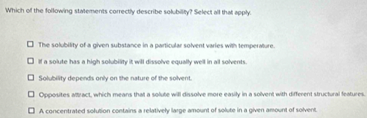 Which of the following statements correctly describe solubility? Select all that apply.
The solubility of a given substance in a particular solvent varies with temperature.
If a solute has a high solubility it will dissolve equally well in all solvents.
Solubility depends only on the nature of the solvent.
Opposites attract, which means that a solute will dissolve more easily in a solvent with different structural features.
A concentrated solution contains a relatively large amount of solute in a given amount of solvent.