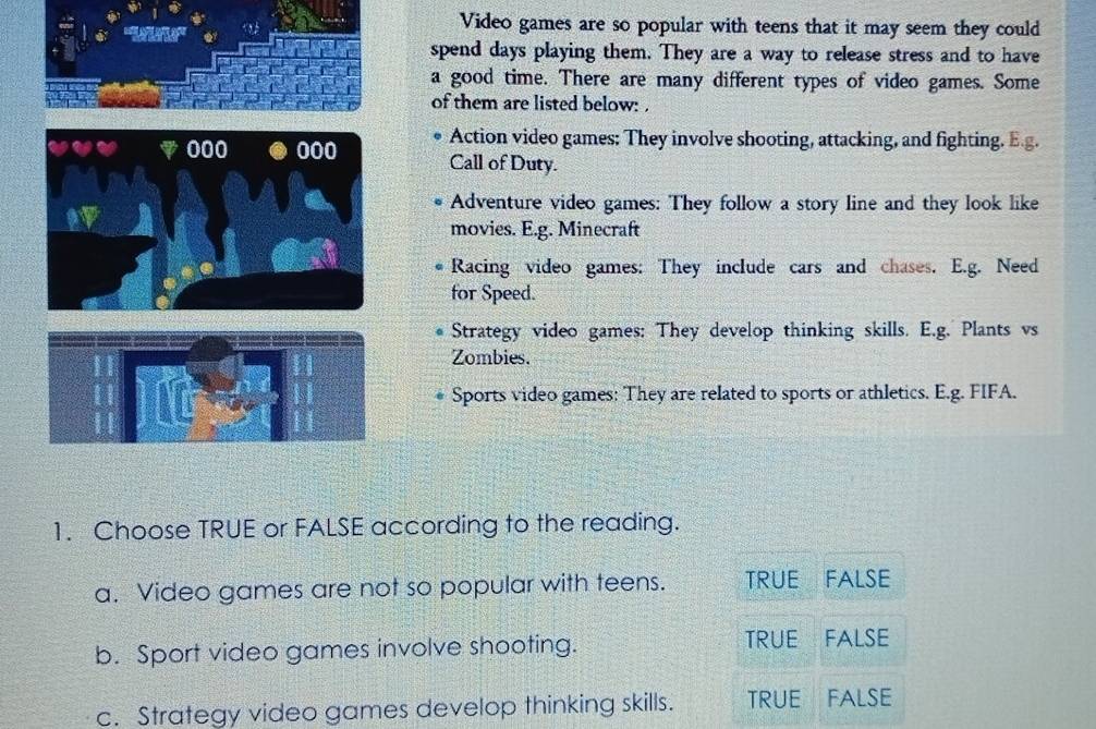 Video games are so popular with teens that it may seem they could
spend days playing them. They are a way to release stress and to have
a good time. There are many different types of video games. Some
of them are listed below: .
in 000 Action video games: They involve shooting, attacking, and fighting. E.g.
Call of Duty.
Adventure video games: They follow a story line and they look like
movies. E.g. Minecraft
Racing video games: They include cars and chases. E.g. Need
for Speed.
Strategy video games: They develop thinking skills. E.g. Plants vs
Zombies.
Sports video games: They are related to sports or athletics. E.g. FIFA.
1. Choose TRUE or FALSE according to the reading.
a. Video games are not so popular with teens. TRUE FALSE
b. Sport video games involve shooting. TRUE FALSE
c. Strategy video games develop thinking skills. TRUE FALSE