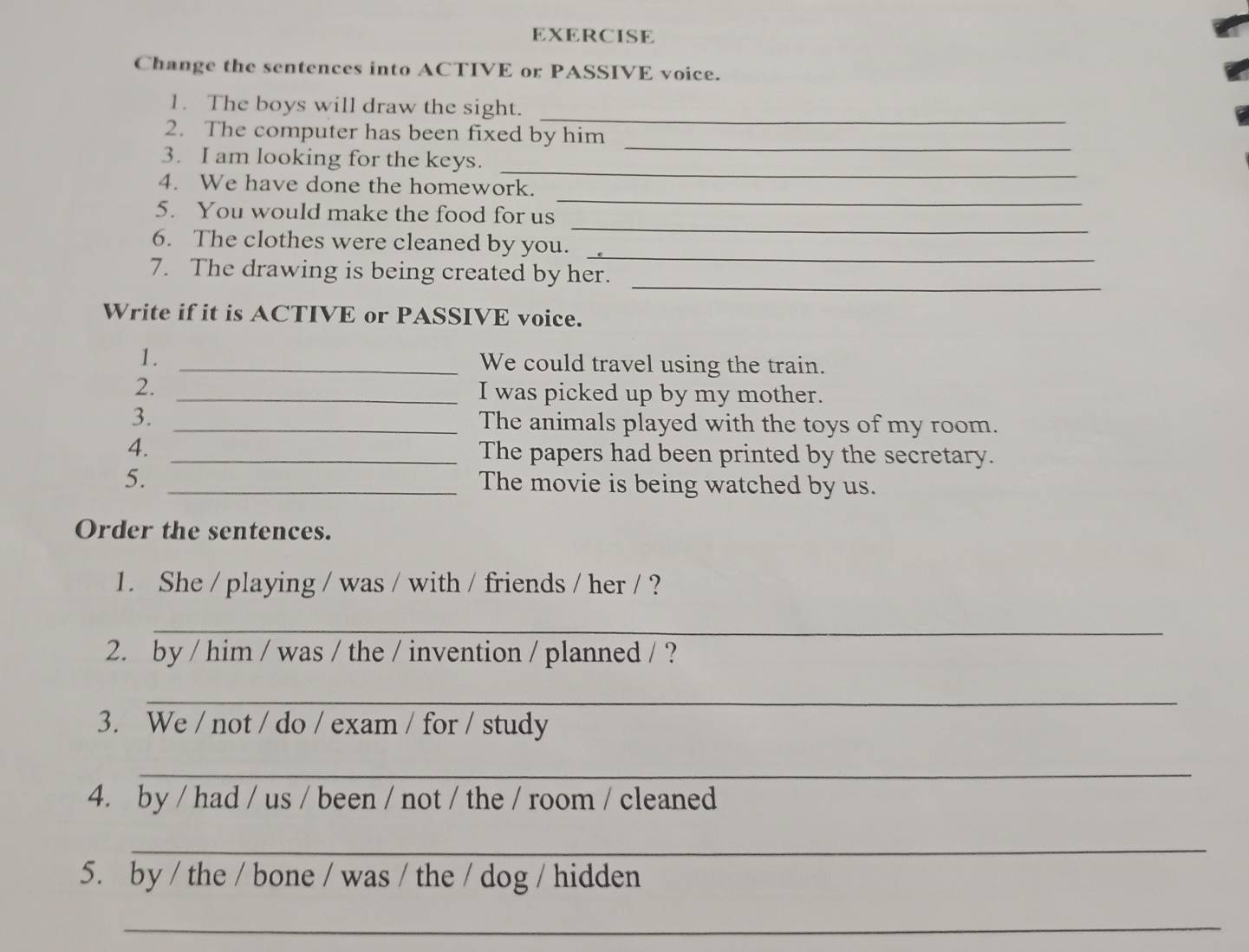 EXERCISE 
Change the sentences into ACTIVE or PASSIVE voice. 
_ 
1. The boys will draw the sight. 
_ 
2. The computer has been fixed by him 
_ 
3. I am looking for the keys. 
4. We have done the homework. 
_ 
5. You would make the food for us 
_ 
_ 
6. The clothes were cleaned by you. 
7. The drawing is being created by her._ 
Write if it is ACTIVE or PASSIVE voice. 
1. _We could travel using the train. 
2. _I was picked up by my mother. 
3. _The animals played with the toys of my room. 
4._ 
The papers had been printed by the secretary. 
5. _The movie is being watched by us. 
Order the sentences. 
1. She / playing / was / with / friends / her / ? 
_ 
2. by / him / was / the / invention / planned / ? 
_ 
3. We / not / do / exam / for / study 
_ 
4. by / had / us / been / not / the / room / cleaned 
_ 
5. by / the / bone / was / the / dog / hidden 
_