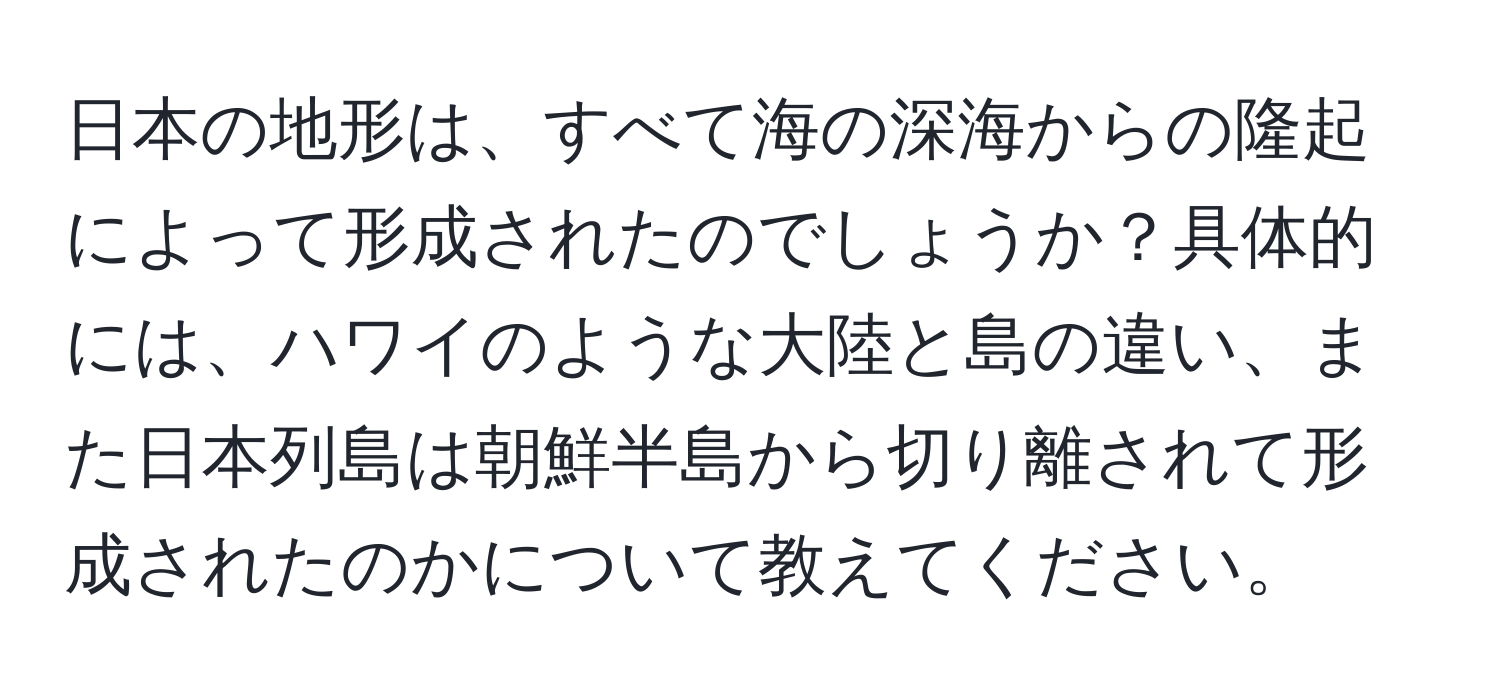 日本の地形は、すべて海の深海からの隆起によって形成されたのでしょうか？具体的には、ハワイのような大陸と島の違い、また日本列島は朝鮮半島から切り離されて形成されたのかについて教えてください。