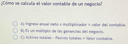 ¿Cómo se calcula el valor contable de un negocio?
A) Ingreso anual neto x multiplicador = valor del contable.
B) Es un múltiplo de las ganancias del negocio.
C) Activos totales - Pasivos totales = Valor contable.