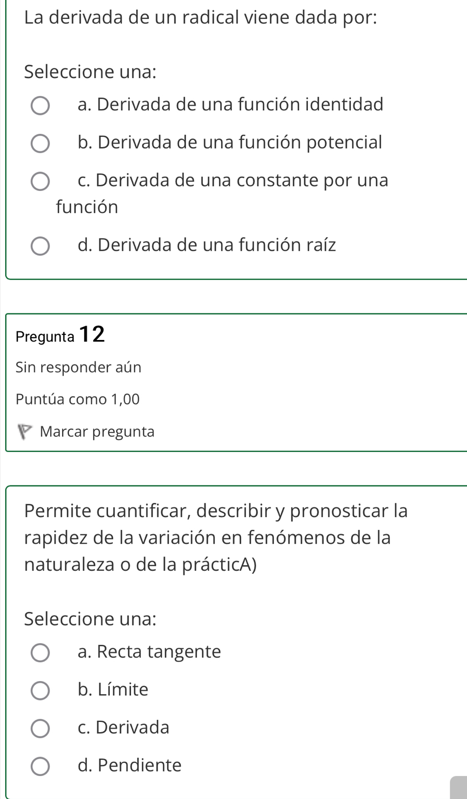 La derivada de un radical viene dada por:
Seleccione una:
a. Derivada de una función identidad
b. Derivada de una función potencial
c. Derivada de una constante por una
función
d. Derivada de una función raíz
Pregunta 12
Sin responder aún
Puntúa como 1,00
Marcar pregunta
Permite cuantificar, describir y pronosticar la
rapidez de la variación en fenómenos de la
naturaleza o de la prácticA)
Seleccione una:
a. Recta tangente
b. Límite
c. Derivada
d. Pendiente