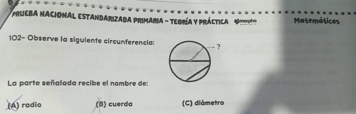 PRUEBA NACIONAL ESTANDARIZADA PRIMARIA - TEORÍA Y PRÁCTICA Amorpho Matemáticas
102- Observe la siguiente circunferencia:
La parte señalada recibe el nombre de:
(A) radio (B) cuerda (C) diámetro