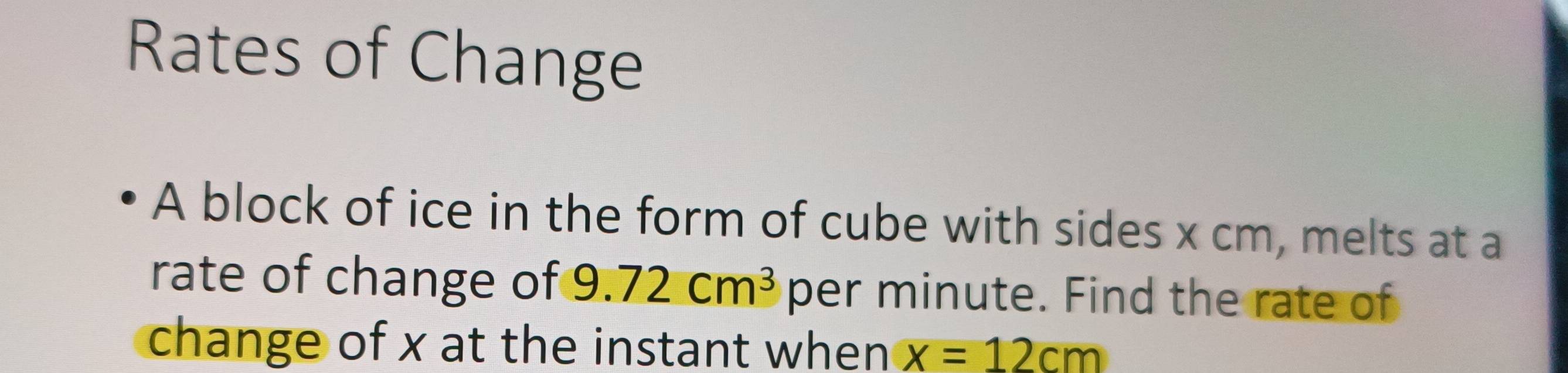 Rates of Change 
A block of ice in the form of cube with sides x cm, melts at a 
rate of change of 9.72cm^3 per minute. Find the rate of 
change of x at the instant when x=12cm