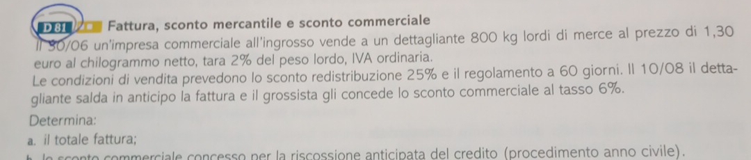 D81 Fattura, sconto mercantile e sconto commerciale 
ll 30/06 un'impresa commerciale all'ingrosso vende a un dettagliante 800 kg lordi di merce al prezzo di 1,30
euro al chilogrammo netto, tara 2% del peso lordo, IVA ordinaria. 
Le condizioni di vendita prevedono lo sconto redistribuzione 25% e il regolamento a 60 giorni. Il 10/08 il detta- 
gliante salda in anticipo la fattura e il grossista gli concede lo sconto commerciale al tasso 6%. 
Determina: 
a. il totale fattura; 
sconto commerciale concesso per la riscossione anticipata del credito (procedimento anno civile).