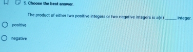 Choose the best answer.
The product of either two positive integers or two negative integers is a(n) _ integer.
pasitive
negative