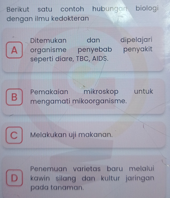 Berikut satu contoh hubungan biologi
dengan ilmu kedokteran
Ditemukan dan dipelajari
A organisme penyebab penyakit
seperti diare, TBC, AID$.
B Pemakaian mikroskop untuk
mengamati mikoorganisme.
C Melakukan uji makanan.
Penemuan varietas baru melalui
D kawin silang dan kultur jaringan 
pada tanaman.