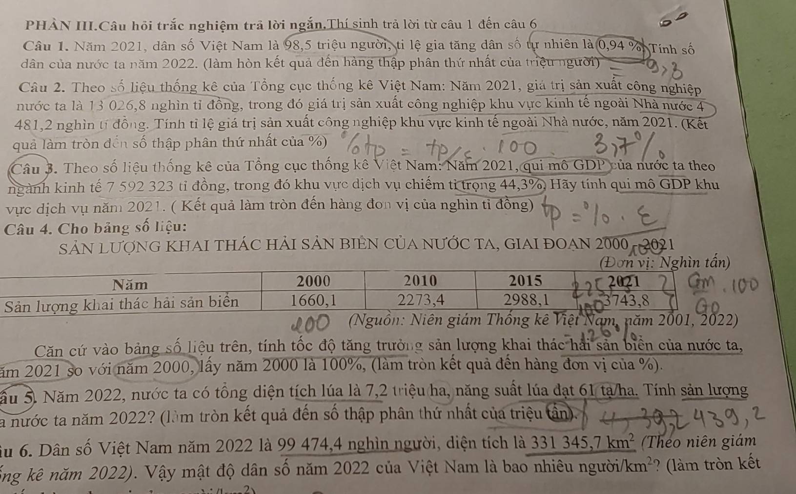 PHẢN III.Câu hỏi trắc nghiệm trả lời ngắn,Thí sinh trả lời từ câu 1 đến câu 6
Câu 1. Năm 2021, dân số Việt Nam là 98,5 triệu người, ti lệ gia tăng dân số tự nhiên là 0,94% Tính số
dân của nước ta năm 2022. (làm hòn kết quả đến hàng thập phân thứ nhất của triệu người)
Câu 2. Theo số liệu thống kê của Tổng cục thống kê Việt Nam: Năm 2021, giả trị sản xuất công nghiệp
nước ta là 13 026,8 nghìn tỉ đồng, trong đó giá trị sản xuất công nghiệp khu vực kinh tế ngoài Nhà nước 4
481,2 nghìn tí đồng. Tính tỉ lệ giá trị sản xuất công nghiệp khu vực kinh tế ngoài Nhà nước, năm 2021. (Kết
quả làm tròn đến số thập phân thứ nhất của %)
Câu 3. Theo số liệu thống kê của Tổng cục thống kê Việt Nam: Năm 2021, qui mô GDP của nước ta theo
ngành kinh tế 7 592 323 tỉ đồng, trong đó khu vực dịch vụ chiếm tỉ trọng 44,3% Hãy tính qui mô overline GDP khu
vực dịch vụ năm 2021. ( Kết quả làm tròn đến hàng đơn vị của nghìn tỉ đồng)
Câu 4. Cho bảng số liệu:
SẢN LƯợNG KHAI THÁC HẢI SẢN BIÊN CủA nƯỚC TA, GIAI ĐOAN 2000
Căn cứ vào bảng số liệu trên, tính tốc độ tăng trưởng sản lượng khai thác hải sản biển của nước ta,
năm 2021 so với năm 2000, lấy năm 2000 là 100%, (làm tròn kết quả đến hàng đơn vị của %).
ầu 5. Năm 2022, nước ta có tổng diện tích lúa là 7,2 triệu ha, năng suất lúa đạt 61 tạ/ha. Tính sản lượng
a nước ta năm 2022? (làm tròn kết quả đến số thập phân thứ nhất của triệu tân).
Su 6. Dân số Việt Nam năm 2022 là 99 474,4 nghìn người, diện tích là 331345,7km^2 Theo niên giám
kổng kê năm 2022). Vậy mật độ dân số năm 2022 của Việt Nam là bao nhiêu người/ km^2 ? (làm tròn kết