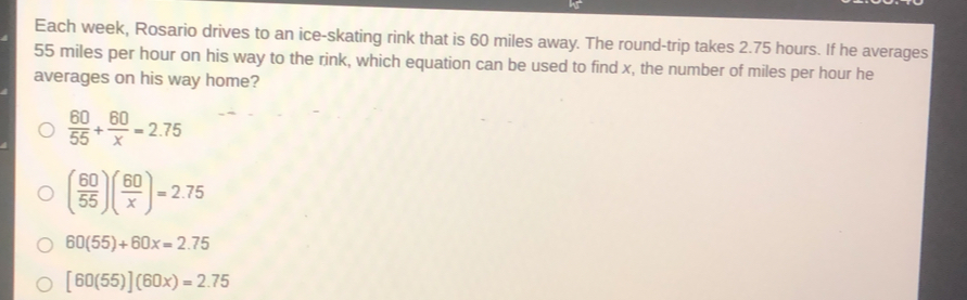 Each week, Rosario drives to an ice-skating rink that is 60 miles away. The round-trip takes 2.75 hours. If he averages
55 miles per hour on his way to the rink, which equation can be used to find x, the number of miles per hour he
averages on his way home?
 60/55 + 60/x =2.75
( 60/55 )( 60/x )=2.75
60(55)+60x=2.75
[60(55)](60x)=2.75