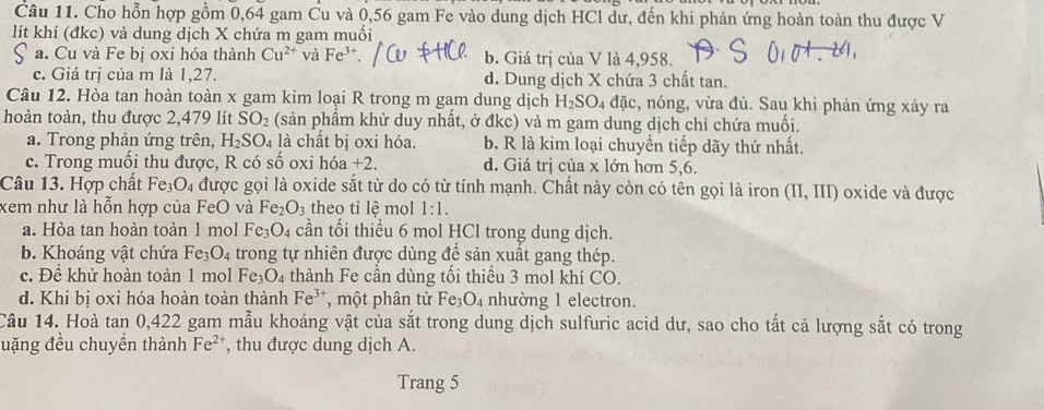 Cho hỗn hợp gồm 0,64 gam Cu và 0,56 gam Fe vào dung dịch HCl dư, đến khi phản ứng hoàn toàn thu được V
lít khí (đkc) và dung dịch X chứa m gam muối
a. Cu và Fe bị oxi hóa thành Cu^(2+) và Fe^(3+). b. Giá trị của V là 4,958.
c. Giá trị của m là 1,27. d. Dung dịch X chứa 3 chất tan.
Câu 12. Hòa tan hoàn toàn x gam kim loại R trong m gam dung dịch H_2SO_4 đặc, nóng, vừa đủ. Sau khi phản ứng xảy ra
hoàn toàn, thu được 2,479 lít SO_2 (sản phầm khử duy nhất, ở đkc) và m gam dung dịch chỉ chứa muối.
a. Trong phản ứng trên, H_2SO_4 là chất bị oxi hóa. b. R là kim loại chuyền tiếp dãy thứ nhất.
c. Trong muồi thu được, R có số oxi hóa +2. d. Giá trị của x lớn hơn 5,6.
Câu 13. Hợp chất Fe_3O_4 được gọi là oxide sắt từ do có từ tính mạnh. Chất này còn có tên gọi là iron (II,III) oxide và được
xem như là hỗn hợp của FeO và Fe_2O_3 theo tỉ lệ mol 1:1.
a. Hòa tan hoàn toàn 1 mol Fe_3O_4 cần tối thiều 6 mol HCl trong dung dịch.
b. Khoáng vật chứa Fe_3O_4 trong tự nhiên được dùng để sản xuất gang thép.
c. Đề khử hoàn toàn 1 mol Fe_3O_4 thành Fe cần dùng tối thiểu 3 mol khí CO.
d. Khi bị oxi hóa hoàn toàn thành Fe^(3+) , một phân tử Fe_3O_4 nhường 1 electron.
Câu 14. Hoà tan 0,422 gam mẫu khoáng vật của sắt trong dung dịch sulfuric acid dư, sao cho tất cả lượng sắt có trong
uặng đều chuyển thành Fe^(2+) , thu được dung dịch A.
Trang 5