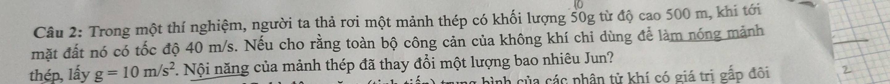 Trong một thí nghiệm, người ta thả rơi một mảnh thép có khối lượng 50g từ độ cao 500 m, khi tới 
_ 
mặt đất nó có tốc độ 40 m/s. Nếu cho rằng toàn bộ công cản của không khí chỉ dùng để làm nóng mảnh 
thép, lấy g=10m/s^2. Nội năng của mảnh thép đã thay đổi một lượng bao nhiêu Jun? 
hình của các phân tử khí có giá trị gấp đôi