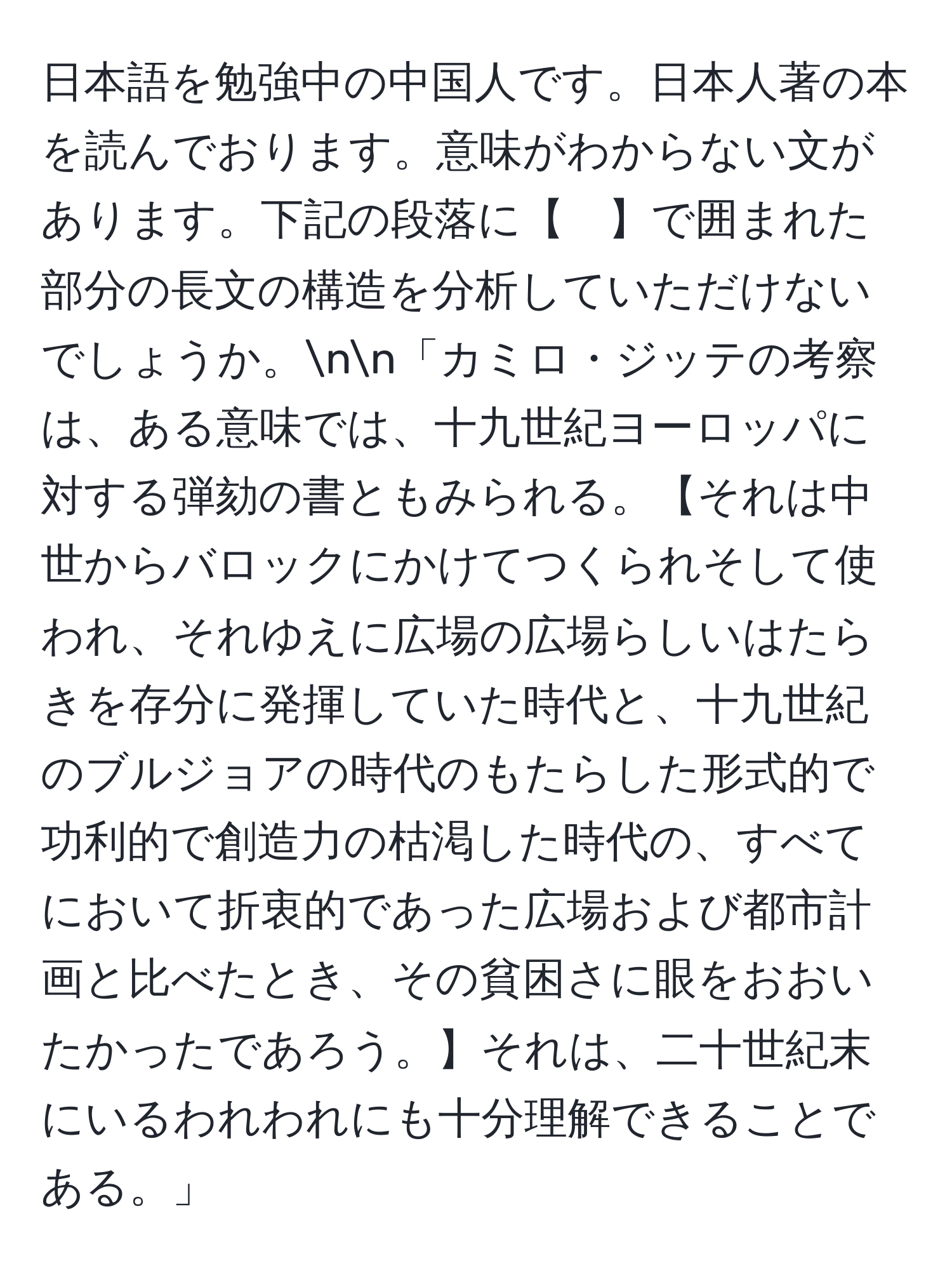 日本語を勉強中の中国人です。日本人著の本を読んでおります。意味がわからない文があります。下記の段落に【　】で囲まれた部分の長文の構造を分析していただけないでしょうか。nn「カミロ・ジッテの考察は、ある意味では、十九世紀ヨーロッパに対する弾劾の書ともみられる。【それは中世からバロックにかけてつくられそして使われ、それゆえに広場の広場らしいはたらきを存分に発揮していた時代と、十九世紀のブルジョアの時代のもたらした形式的で功利的で創造力の枯渇した時代の、すべてにおいて折衷的であった広場および都市計画と比べたとき、その貧困さに眼をおおいたかったであろう。】それは、二十世紀末にいるわれわれにも十分理解できることである。」