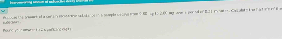 Interconverting amount of radioactive decay and hall lfe 
Suppose the amount of a certain radioactive substance in a sample decays from 9.80 mg to 2.80 mg over a period of 8.51 minutes. Calculate the half life of the 
substance. 
Round your answer to 2 significant digits.