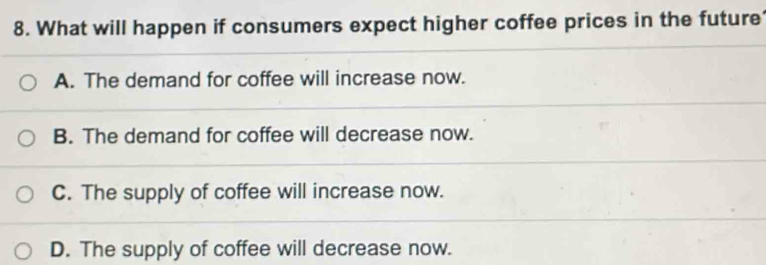 What will happen if consumers expect higher coffee prices in the future
A. The demand for coffee will increase now.
B. The demand for coffee will decrease now.
C. The supply of coffee will increase now.
D. The supply of coffee will decrease now.