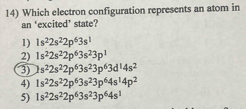 Which electron configuration represents an atom in
an ‘excited’ state?
1) 1s^22s^22p^63s^1
2) 1s^22s^22p^63s^23p^1
3) 1s^22s^22p^63s^23p^63d^14s^2
4) 1s^22s^22p^63s^23p^64s^14p^2
5) 1s^22s^22p^63s^23p^64s^1