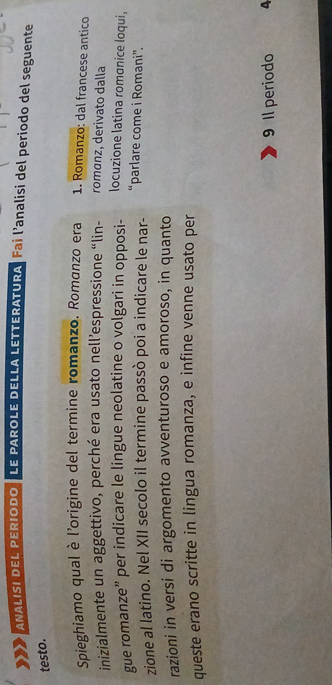 ANALISI DEL PERIODO LE PAROLE DELLA LETTERATURA| Fai l’analisi del periodo del seguente 
testo. 
Spieghiamo qual è l'origine del termine romanzo. Romanzo era 1. Romanzo: dal francese antico 
inizialmente un aggettivo, perché era usato nell’espressione “lin- romanz, derivato dalla 
gue romanze” per indicare le lingue neolatine o volgari in opposi- 
locuzione latina romanice loqui, 
zione al latino. Nel XII secolo il termine passò poi a indicare le nar- 
“parlare come i Romani”. 
razioni in versi di argomento avventuroso e amoroso, in quanto 
queste erano scritte in lingua romanza, e infine venne usato per 
9 Il periodo