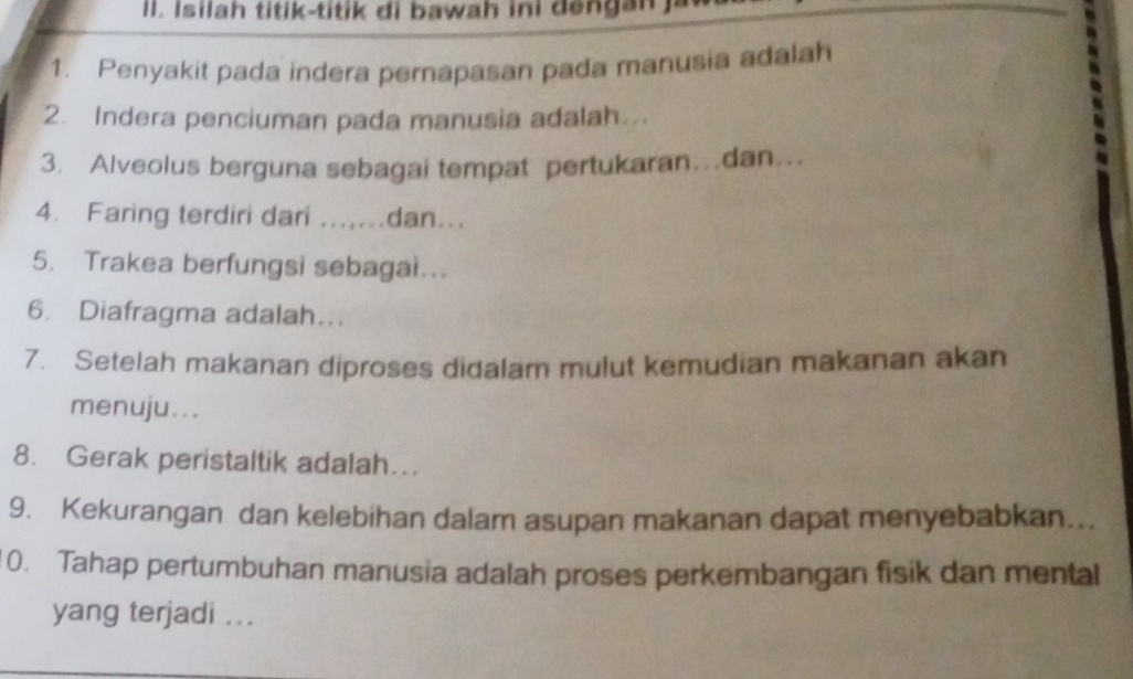 Isilah titik-titik di bawah ini dengan ja 
1. Penyakit pada indera pernapasan pada manusia adalah 
2. Indera penciuman pada manusia adalah... 
3. Alveolus berguna sebagai tempat pertukaran…dan…. 
4. Faring terdiri dari ......dan... 
5. Trakea berfungsi sebagai... 
6. Diafragma adalah.. 
7. Setelah makanan diproses didalam mulut kemudian makanan akan 
menuju... 
8. Gerak peristaltik adalah…. 
9. Kekurangan dan kelebihan dalam asupan makanan dapat menyebabkan… 
0. Tahap pertumbuhan manusia adalah proses perkembangan fisik dan mental 
yang terjadi ...