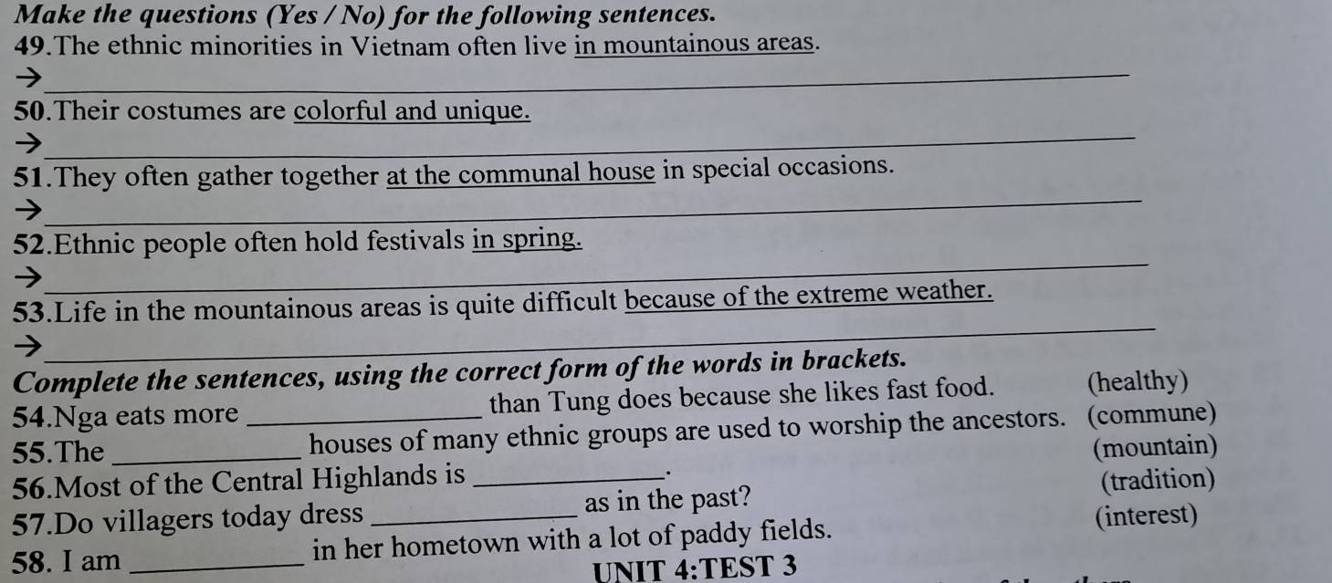 Make the questions (Yes / No) for the following sentences. 
49.The ethnic minorities in Vietnam often live in mountainous areas. 
_ 
_ 
_ 
50.Their costumes are colorful and unique. 
_ 
_ 
51.They often gather together at the communal house in special occasions. 
_ 
52.Ethnic people often hold festivals in spring. 
_ 
53.Life in the mountainous areas is quite difficult because of the extreme weather. 
Complete the sentences, using the correct form of the words in brackets. 
54.Nga eats more than Tung does because she likes fast food. (healthy) 
55.The __houses of many ethnic groups are used to worship the ancestors. (commune) 
56.Most of the Central Highlands is _(mountain) 
. 
(tradition) 
57.Do villagers today dress _as in the past? 
58. I am _in her hometown with a lot of paddy fields. 
(interest) 
UNIT 4:TEST 3