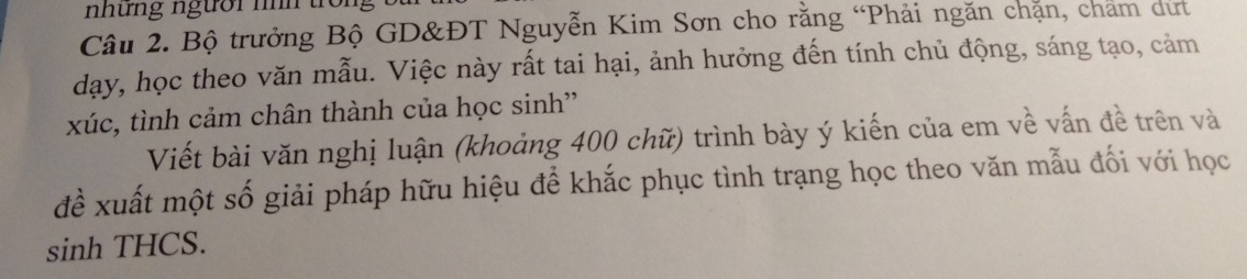 nhưng ngườr nìh tron 
Câu 2. Bộ trưởng Bộ GD&ĐT Nguyễn Kim Sơn cho rằng “Phải ngăn chặn, chám dư 
dạy, học theo văn mẫu. Việc này rất tai hại, ảnh hưởng đến tính chủ động, sáng tạo, cảm 
xúc, tình cảm chân thành của học sinh' 
Viết bài văn nghị luận (khoảng 400 chữ) trình bày ý kiến của em về vấn đề trên và 
đề xuất một số giải pháp hữu hiệu để khắc phục tình trạng học theo văn mẫu đối với học 
sinh THCS.