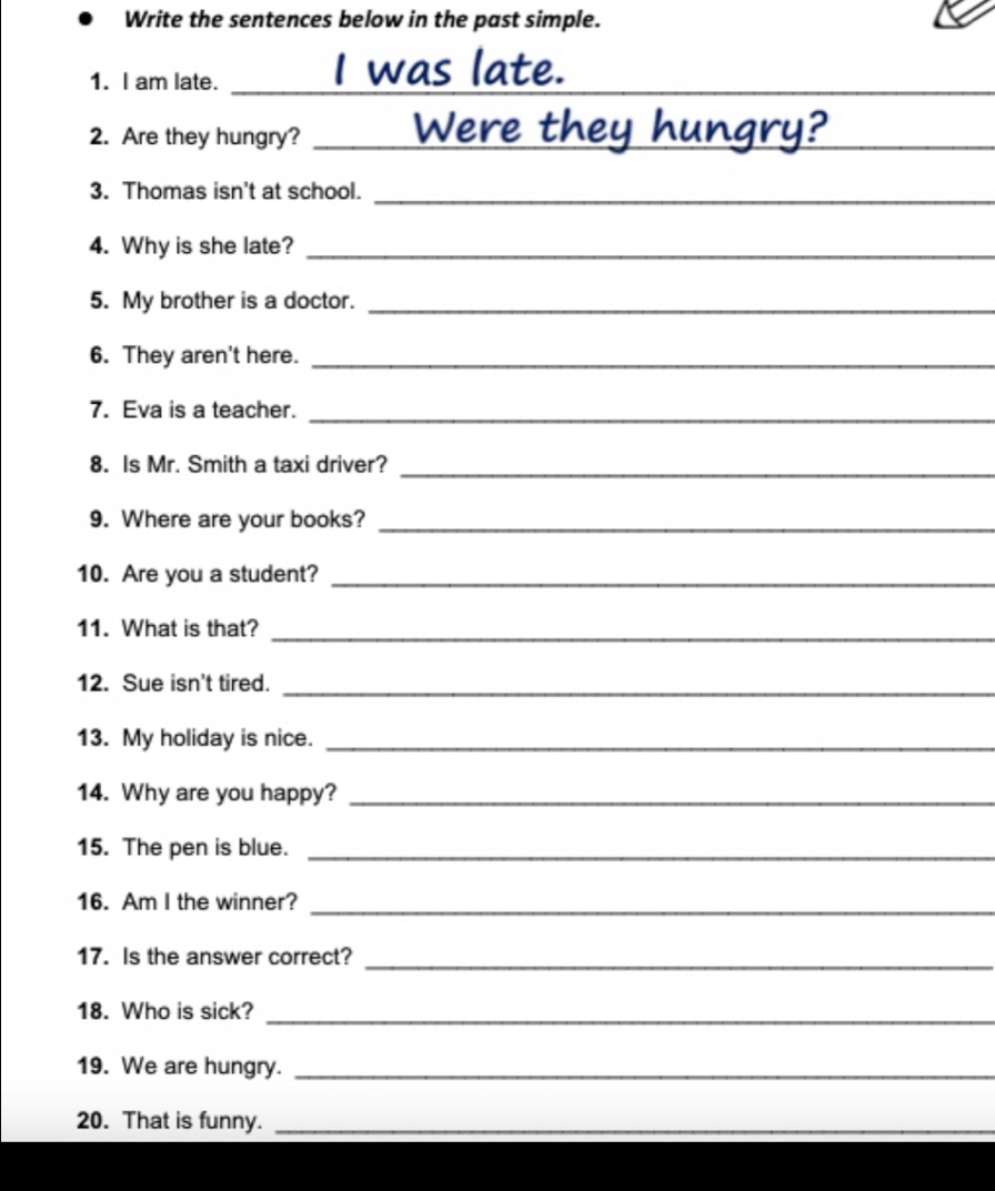 Write the sentences below in the past simple. 
1. I am late._ 
2. Are they hungry? _vere 
3. Thomas isn't at school._ 
4. Why is she late?_ 
5. My brother is a doctor._ 
6. They aren't here._ 
7. Eva is a teacher._ 
8. Is Mr. Smith a taxi driver?_ 
9. Where are your books?_ 
10. Are you a student?_ 
11. What is that? 
_ 
12. Sue isn't tired._ 
13. My holiday is nice._ 
14. Why are you happy?_ 
15. The pen is blue._ 
16. Am I the winner?_ 
17. Is the answer correct?_ 
18. Who is sick?_ 
19. We are hungry._ 
20. That is funny._