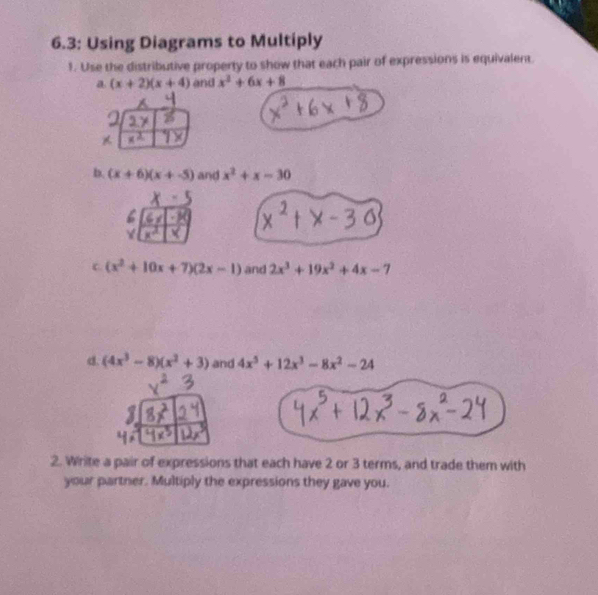 6.3: Using Diagrams to Multiply 
1. Use the distributive property to show that each pair of expressions is equivalent. 
a (x+2)(x+4) and x^2+6x+8
b. (x+6)(x+-5) and x^2+x-30
c (x^2+10x+7)(2x-1) and 2x^3+19x^2+4x-7
d. (4x^3-8)(x^2+3) and 4x^5+12x^3-8x^2-24
2. Write a pair of expressions that each have 2 or 3 terms, and trade them with 
your partner. Multiply the expressions they gave you.