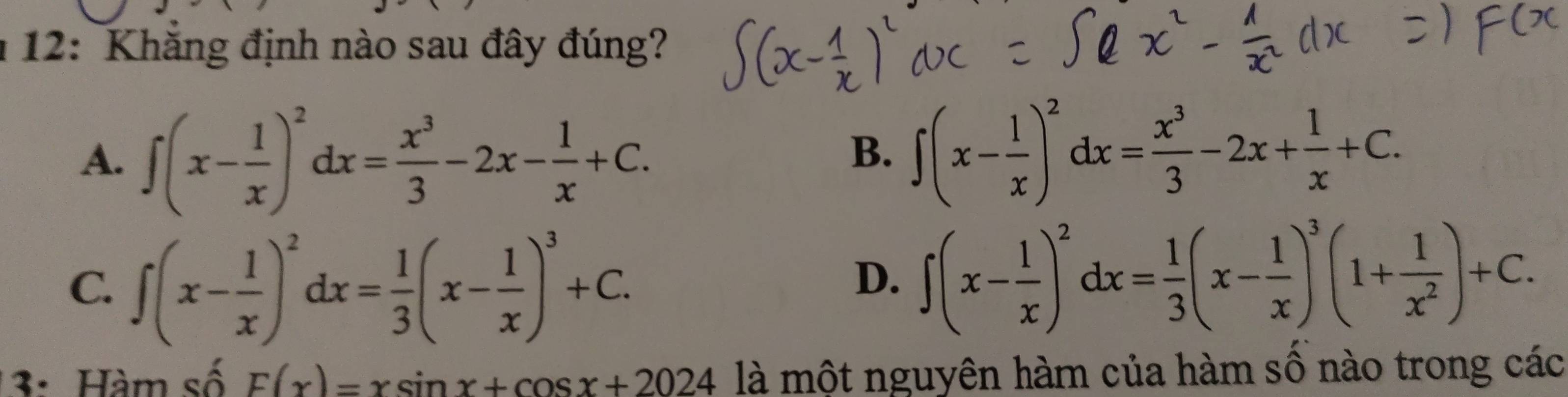 12: Khăng định nào sau đây đúng?
A. ∈t (x- 1/x )^2dx= x^3/3 -2x- 1/x +C.
B. ∈t (x- 1/x )^2dx= x^3/3 -2x+ 1/x +C.
C. ∈t (x- 1/x )^2dx= 1/3 (x- 1/x )^3+C.
D. ∈t (x- 1/x )^2dx= 1/3 (x- 1/x )^3(1+ 1/x^2 )+C. 
3: Hàm số F(x)=xsin x+cos x+2024 là một nguyên hàm của hàm số nào trong các