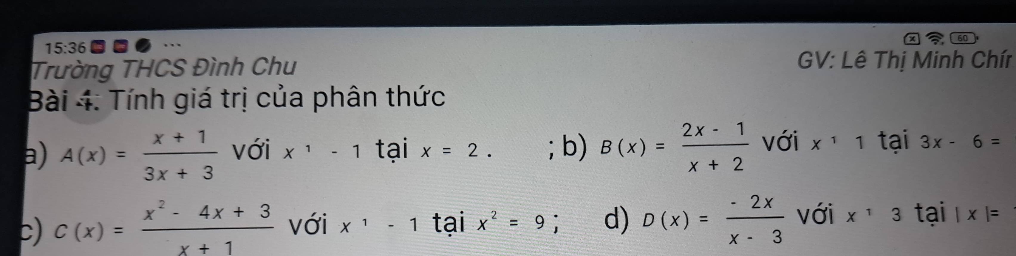 60
15:36 
Trường THCS Đình Chu
GV: Lê Thị Minh Chír
Bài 4: Tính giá trị của phân thức
a) A(x)= (x+1)/3x+3  với x^1-1 tại x=2. ; b) B(x)= (2x-1)/x+2  với x^11 tại 3x-6=
c) C(x)= (x^2-4x+3)/x+1  với x^1-1 tại x^2=9 d) D(x)= (-2x)/x-3  với x^13 tai |x|=