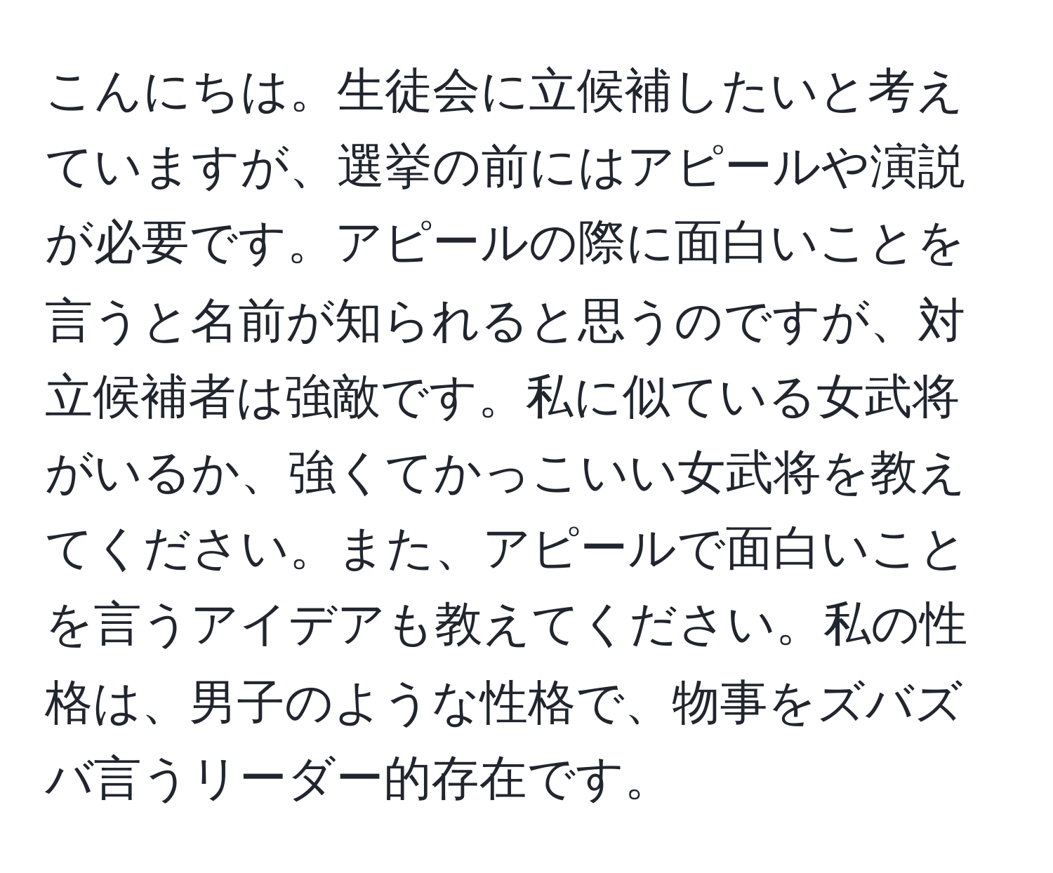 こんにちは。生徒会に立候補したいと考えていますが、選挙の前にはアピールや演説が必要です。アピールの際に面白いことを言うと名前が知られると思うのですが、対立候補者は強敵です。私に似ている女武将がいるか、強くてかっこいい女武将を教えてください。また、アピールで面白いことを言うアイデアも教えてください。私の性格は、男子のような性格で、物事をズバズバ言うリーダー的存在です。