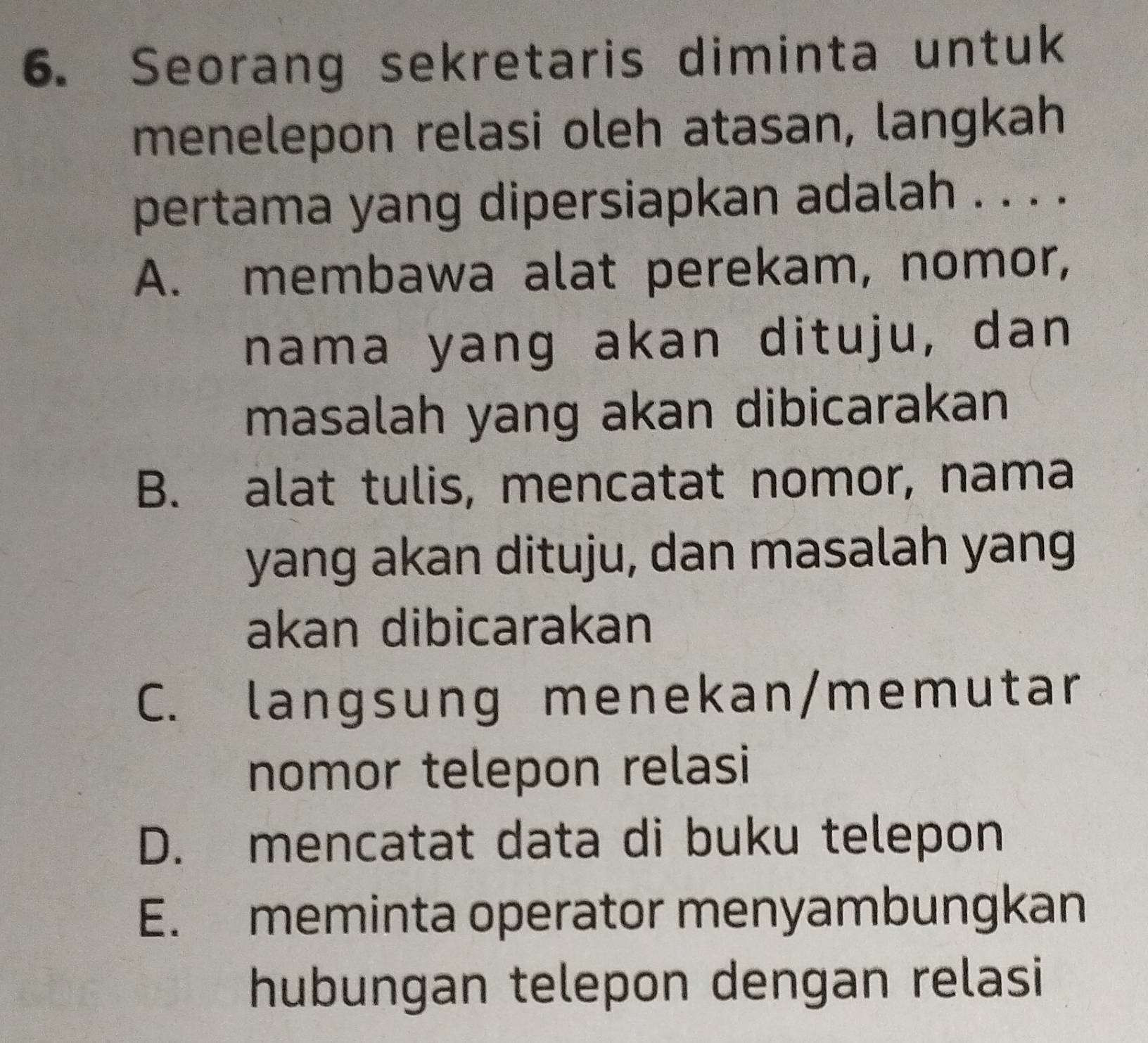 Seorang sekretaris diminta untuk
menelepon relasi oleh atasan, langkah
pertama yang dipersiapkan adalah . . . .
A. membawa alat perekam, nomor,
nama yang akan dituju, dan
masalah yang akan dibicarakan
B. alat tulis, mencatat nomor, nama
yang akan dituju, dan masalah yang
akan dibicarakan
C. langsung menekan/memutar
nomor telepon relasi
D. mencatat data di buku telepon
E. meminta operator menyambungkan
hubungan telepon dengan relasi