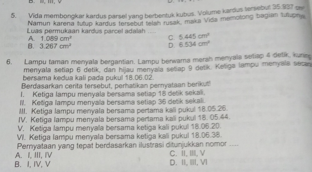 II, 1I1,
5. Vida membongkar kardus parsel yang berbentuk kubus. Volume kardus tersebut 35.937cm^2
Namun karena tutup kardus tersebut telah rusak, maka Vida memotong bagian tutupnya
Luas permukaan kardus parcel adalah ....
A. 1.089cm^2 C. 5.445cm^2
B. 3.267cm^2 D. 6.534cm^2
6. Lampu taman menyala bergantian. Lampu berwarna merah menyala setiap 4 detik, kuning
menyala setiap 6 detik, dan hijau menyala setiap 9 detik. Ketiga lampu menyala secar
bersama kedua kali pada pukul 18.06.02.
Berdasarkan cerita tersebut, perhatikan pernyataan berikut!
I. Ketiga lampu menyala bersama setiap 18 detik sekali,
II. Ketiga lampu menyala bersama setiap 36 detik sekali.
III. Ketiga lampu menyala bersama pertama kali pukul 18.05.26.
IV. Ketiga lampu menyala bersama pertama kali pukul 18. 05.44.
V. Ketiga lampu menyala bersama ketiga kali pukul 18.06.20.
VI. Ketiga lampu menyala bersama ketiga kali pukul 18.06.38.
Pernyataan yang tepat berdasarkan ilustrasi ditunjukkan nomor . ..
A. I, III, IV C. II, III, V
B. I, IV, V D. II, III, VI