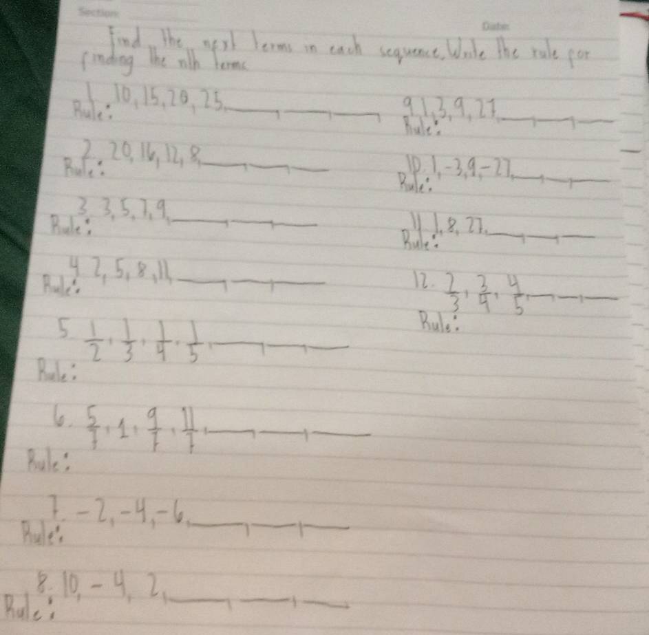 Find, the wirl lerms in each sequanct. Wade the rale por 
finding The rith Tormc 
Rue. 0. 15, 20. 25 _ 
_ 
_ 913 9. 27 _ 
__ 
hale's 
2, 20 16 128 _ __Rules 
Bule: 
10. 1 -3. 9 - 27.__ 
_ 
_ 
3 3. 5, 7 、. 9 _ 
Bules 
Ride n_ 
_ 
_ 
42 5, 8, M_ 
Pe 
_ 
_ 
12.  2/3 ,  3/4 ,  4/5 , _  __ 
5  1/2 ,  1/3 ,  1/4 ,  1/5  __ 
Bule' 
Rele: 
lo.  5/7 +1,  9/7 ,  11/7  _ 
_ 
_ 
Rule? 
7. - 2. -4 -6 _ 
Pu 
_ 
_ 
8. 10. - 9 2_ 
Bule! 
_ 
_