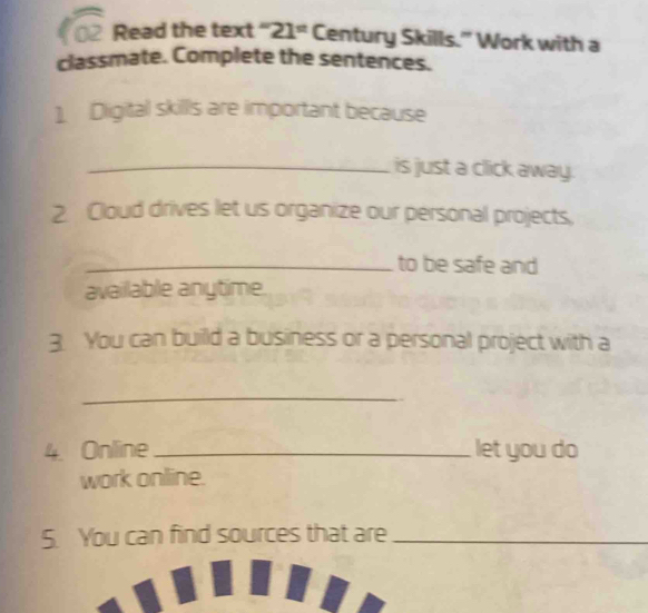 f02 Read the text ' 21° Century Skills." Work with a 
classmate. Complete the sentences. 
1. Dligital skill's are important because 
_is just a click away. 
2 Cloud drives let us organize our personal projects, 
_to be safe and 
availlable anytime. 
3. You can builld a business or a personal project with a 
_ 
4. Online_ let you do 
work online. 
5. You can find sources that are_