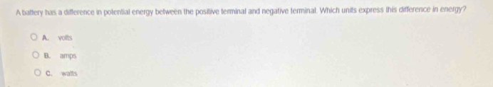 A battery has a difference in potential energy between the positive terminal and negative terminal. Which units express this difference in energy?
A. volts
B. amps
C. walls