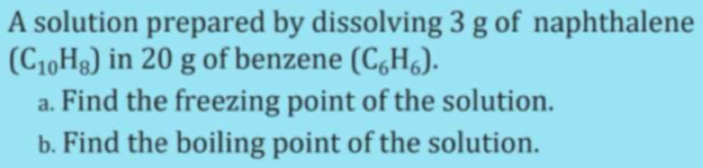 A solution prepared by dissolving 3 g of naphthalene
(C_10H_8) in 20 g of benzene (C_6H_6). 
a. Find the freezing point of the solution. 
b. Find the boiling point of the solution.