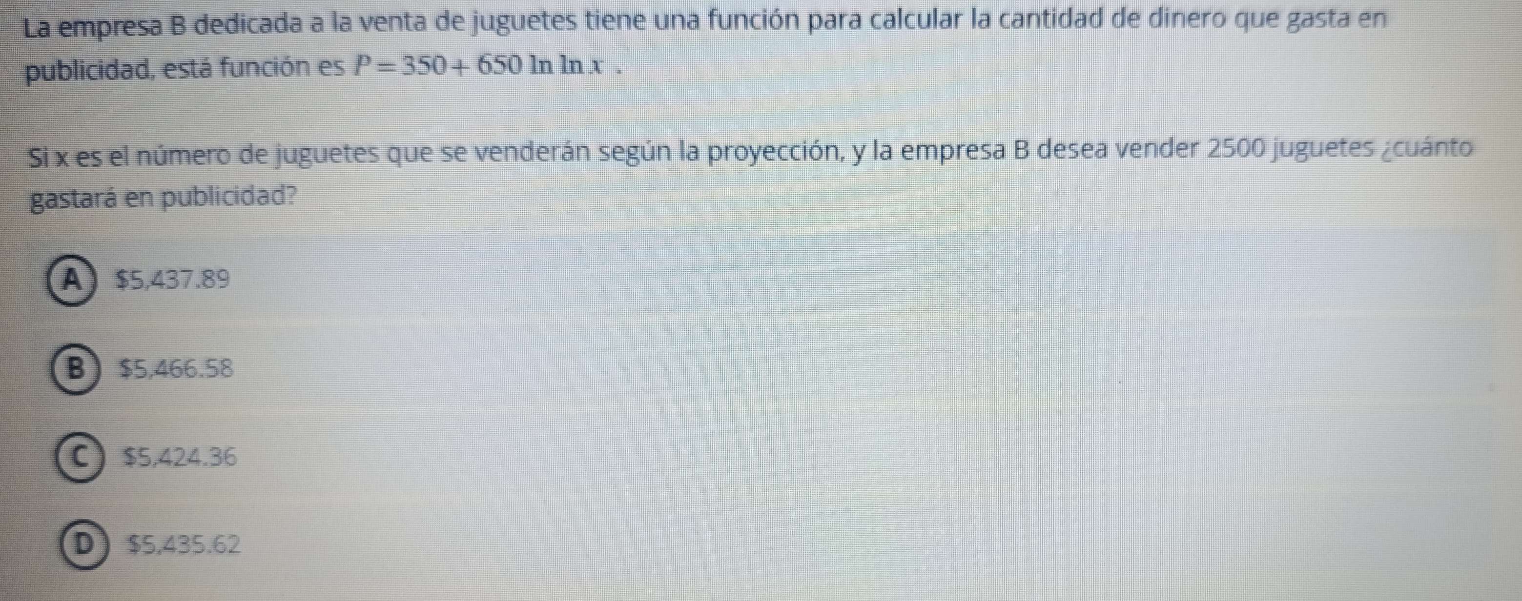 La empresa B dedicada a la venta de juguetes tiene una función para calcular la cantidad de dinero que gasta en
publicidad, está función es P=350+650ln ln x. 
Si x es el número de juguetes que se venderán según la proyección, y la empresa B desea vender 2500 juguetes ¿cuánto
gastará en publicidad?
A $5,437.89
B $5,466.58
C $5,424.36
D $5,435.62