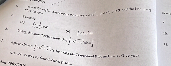 2008/2009 
1. Sketch the region bounded by the curves y=xe^(x^2), y=x^2, x≥ 0 and the line x=2. 
Find its area. 
Sessic 
2. Evaluate 
(a) ∈t  1/1+e^(-x) dx
9. 
(b) ∈t ln (x)^xdx
10. 
3. Using the substitution show that ∈tlimits _0^(1xsqrt(1-x^2))dx= 1/3 . 
11. 
4. Approximate ∈tlimits _0^(1xsqrt(1-x^2))dx by using the Trapezoidal Rule and n=4. Give your 
answer correct to four decimal places. 
sion 2009/2010