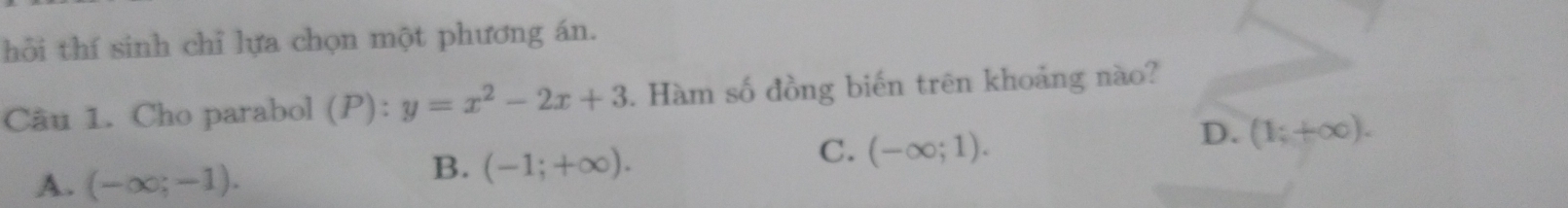 hỏi thí sinh chỉ lựa chọn một phương án.
Câu 1. Cho parabol (P):y=x^2-2x+3. Hàm số đồng biến trên khoảng nào?
C. (-∈fty ;1).
D. (1;+∈fty ).
A. (-∈fty ;-1).
B. (-1;+∈fty ).