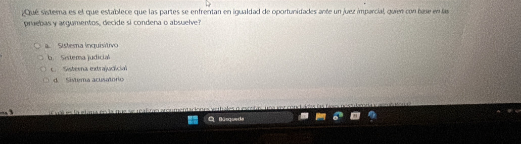 ¿Qué sistema es el que establece que las partes se enfrentan en igualdad de oportunidades ante un juez imparcial, quien con base en las
pruebas y argumentos, decide si condena o absuelve?
a. Sistema inquisitivo
b. Sistema judicial
c. Sisterna extrajudicial
d. Sistema acusatorio
a u al e s la etana en la que se realizan aror
Búsqueda