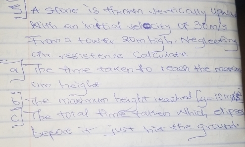 A stone is fhrowan vertically uprla 
with an Anitial selacity of 30m/s
from a towler Rom high Negleeting 
or resistence Calculate 
a the time taken to reaon the manin 
am height 
The mamum height reached 5g=10m/s^2
The total time toen Which chipse 
before it just birt the ground.